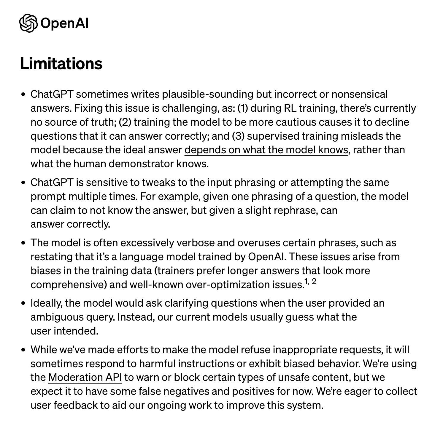 ChatGPT sometimes writes plausible-sounding but incorrect or nonsensical answers. Fixing this issue is challenging, as: (1) during RL training, there’s currently no source of truth; (2) training the model to be more cautious causes it to decline questions that it can answer correctly; and (3) supervised training misleads the model because the ideal answer depends on what the model knows, rather than what the human demonstrator knows. ChatGPT is sensitive to tweaks to the input phrasing or attempting the same prompt multiple times. For example, given one phrasing of a question, the model can claim to not know the answer, but given a slight rephrase, can answer correctly. The model is often excessively verbose and overuses certain phrases, such as restating that it’s a language model trained by OpenAI. These issues arise from biases in the training data (trainers prefer longer answers that look more comprehensive) and well-known over-optimization issues. 1, 2 Ideally, the model would ask clarifying questions when the user provided an ambiguous query. Instead, our current models usually guess what the user intended. While we’ve made efforts to make the model refuse inappropriate requests, it will sometimes respond to harmful instructions or exhibit biased behavior. We’re using the Moderation API to warn or block certain types of unsafe content, but we expect it to have some false negatives and positives for now. We’re eager to collect user feedback to aid our ongoing work to improve this system.